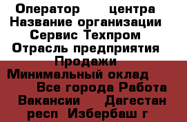 Оператор Call-центра › Название организации ­ Сервис Техпром › Отрасль предприятия ­ Продажи › Минимальный оклад ­ 28 000 - Все города Работа » Вакансии   . Дагестан респ.,Избербаш г.